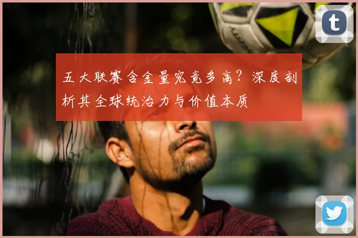 五大联赛含金量究竟多高?深度剖析其全球统治力与价值本质