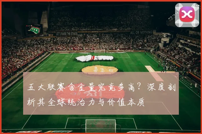 五大联赛含金量究竟多高?深度剖析其全球统治力与价值本质