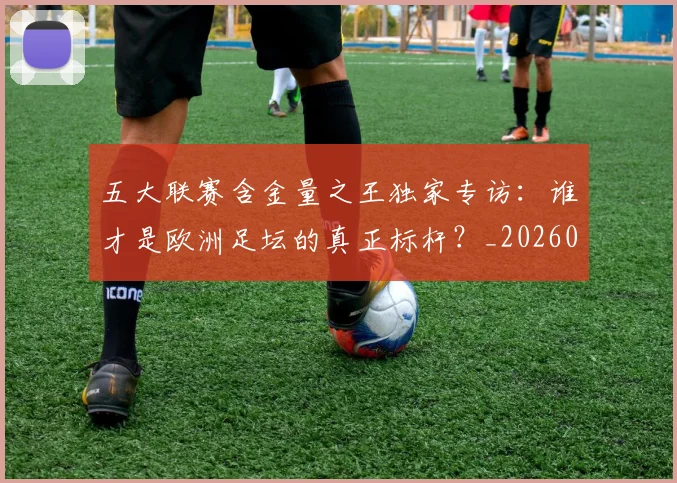五大联赛含金量之王独家专访:谁才是欧洲足坛的真正标杆?_20260611141027