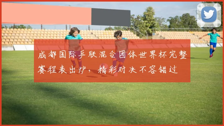 成都国际乒联混合团体世界杯完整赛程表出炉，精彩对决不容错过