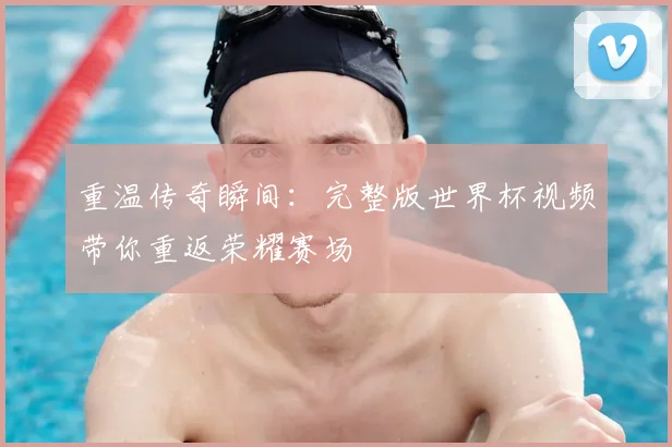 重温传奇瞬间:完整版世界杯视频带你重返荣耀赛场