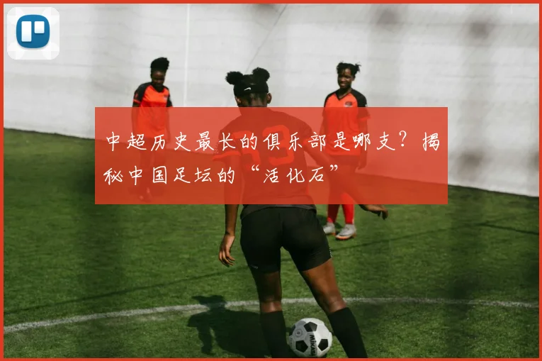 中超历史最长的俱乐部是哪支？揭秘中国足坛的“活化石”