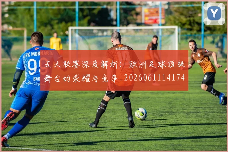 五大联赛深度解析：欧洲足球顶级舞台的荣耀与竞争_20260611141741