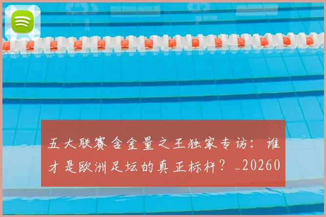五大联赛含金量之王独家专访:谁才是欧洲足坛的真正标杆?_20260611141027